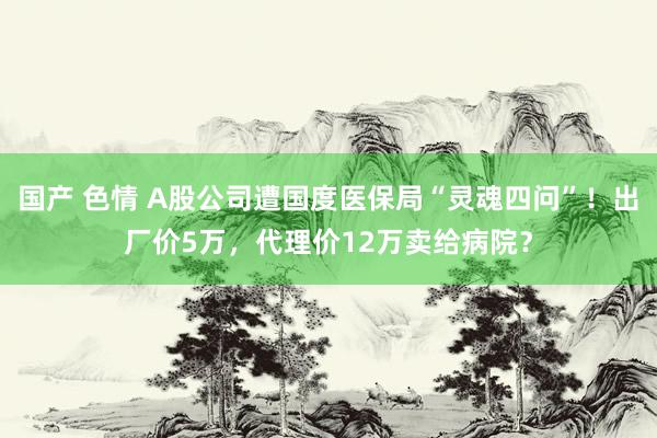 国产 色情 A股公司遭国度医保局“灵魂四问”！出厂价5万，代理价12万卖给病院？