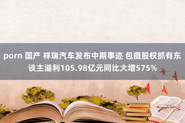 porn 国产 祥瑞汽车发布中期事迹 包摄股权抓有东谈主溢利105.98亿元同比大增575%