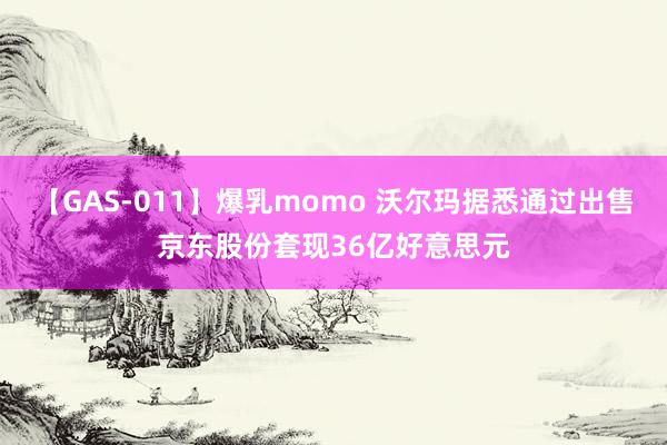 【GAS-011】爆乳momo 沃尔玛据悉通过出售京东股份套现36亿好意思元