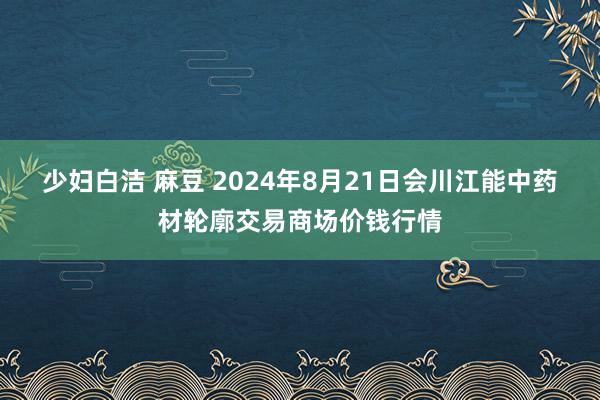 少妇白洁 麻豆 2024年8月21日会川江能中药材轮廓交易商场价钱行情