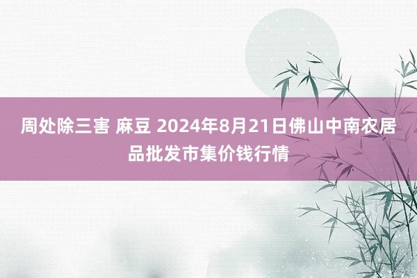 周处除三害 麻豆 2024年8月21日佛山中南农居品批发市集价钱行情