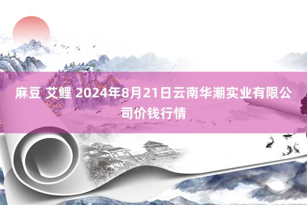 麻豆 艾鲤 2024年8月21日云南华潮实业有限公司价钱行情