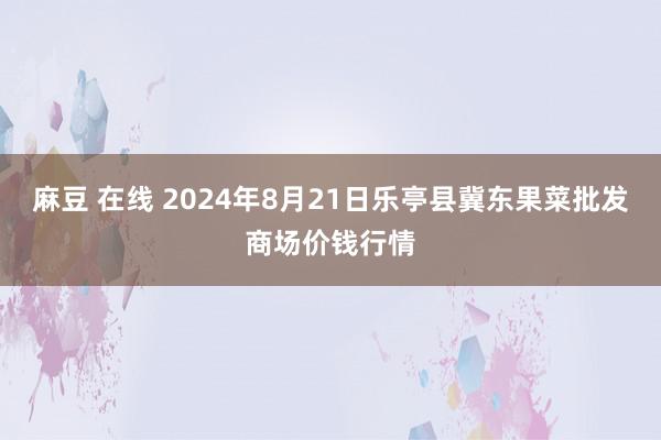 麻豆 在线 2024年8月21日乐亭县冀东果菜批发商场价钱行情