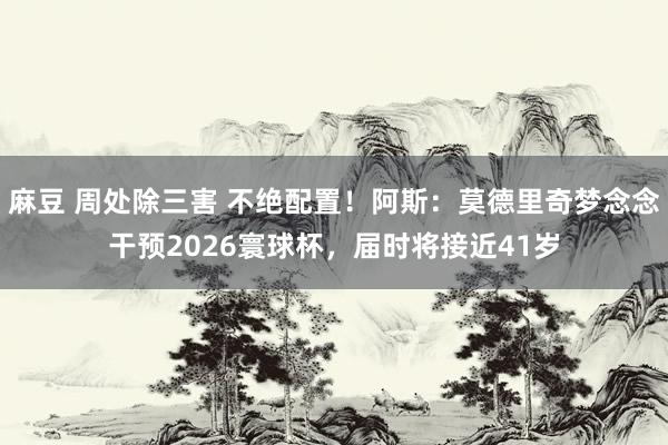 麻豆 周处除三害 不绝配置！阿斯：莫德里奇梦念念干预2026寰球杯，届时将接近41岁