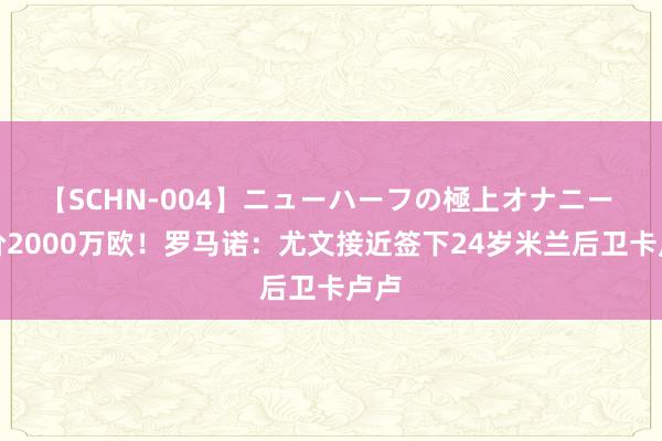 【SCHN-004】ニューハーフの極上オナニー 身价2000万欧！罗马诺：尤文接近签下24岁米兰后卫卡卢卢