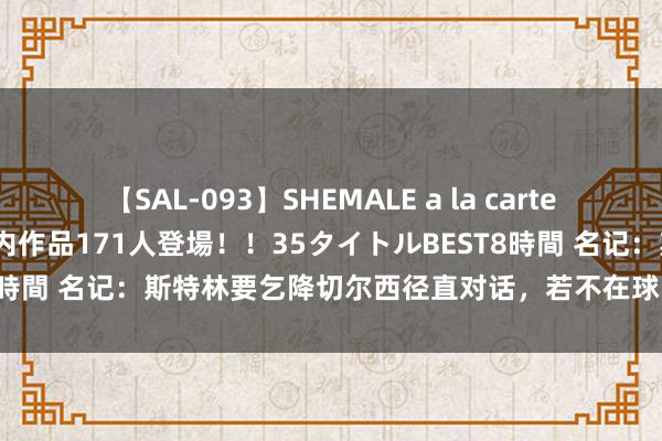 【SAL-093】SHEMALE a la carteの歴史 2008～2011 国内作品171人登場！！35タイトルBEST8時間 名记：斯特林要乞降切尔西径直对话，若不在球队谋划他痛快离队