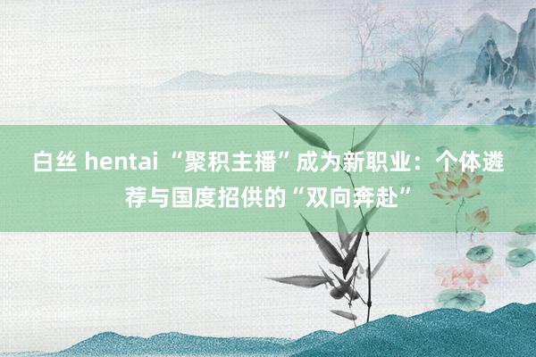 白丝 hentai “聚积主播”成为新职业：个体遴荐与国度招供的“双向奔赴”