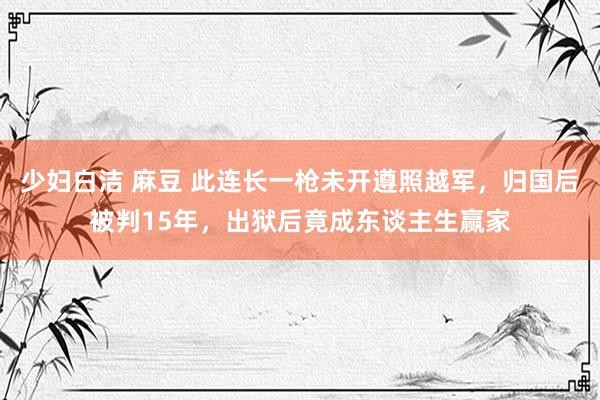 少妇白洁 麻豆 此连长一枪未开遵照越军，归国后被判15年，出狱后竟成东谈主生赢家