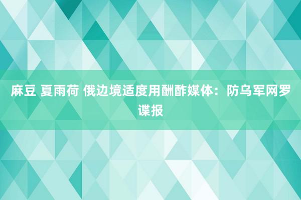 麻豆 夏雨荷 俄边境适度用酬酢媒体：防乌军网罗谍报