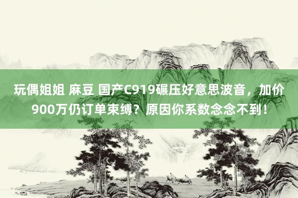 玩偶姐姐 麻豆 国产C919碾压好意思波音，加价900万仍订单束缚？原因你系数念念不到！