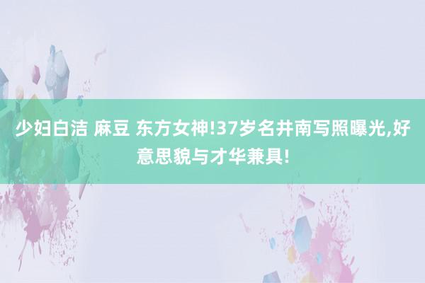 少妇白洁 麻豆 东方女神!37岁名井南写照曝光,好意思貌与才华兼具!