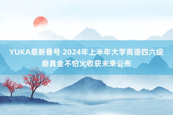 YUKA最新番号 2024年上半年大学英语四六级磨真金不怕火收获未来公布