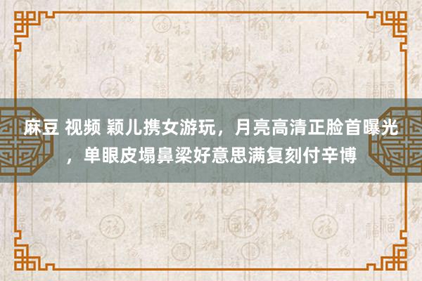 麻豆 视频 颖儿携女游玩，月亮高清正脸首曝光，单眼皮塌鼻梁好意思满复刻付辛博