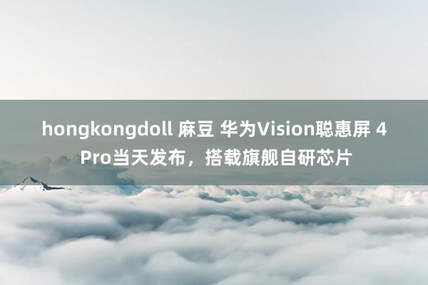 hongkongdoll 麻豆 华为Vision聪惠屏 4 Pro当天发布，搭载旗舰自研芯片