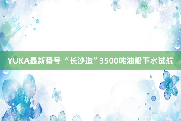 YUKA最新番号 “长沙造”3500吨油船下水试航