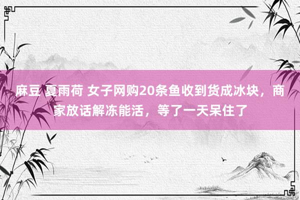 麻豆 夏雨荷 女子网购20条鱼收到货成冰块，商家放话解冻能活，等了一天呆住了