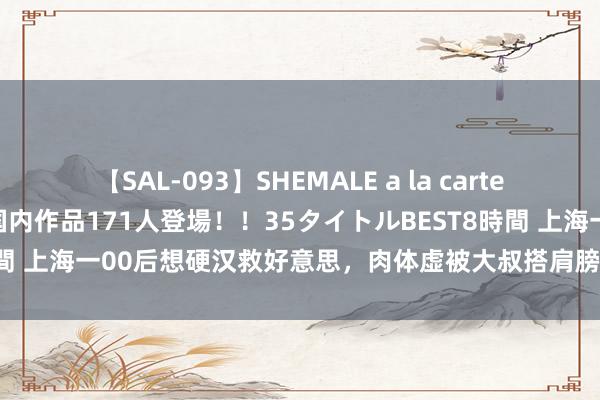 【SAL-093】SHEMALE a la carteの歴史 2008～2011 国内作品171人登場！！35タイトルBEST8時間 上海一00后想硬汉救好意思，肉体虚被大叔搭肩膀，他啊一声就躺地上