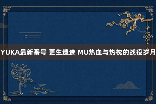 YUKA最新番号 更生遗迹 MU热血与热枕的战役岁月