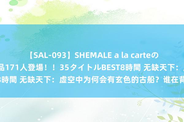 【SAL-093】SHEMALE a la carteの歴史 2008～2011 国内作品171人登場！！35タイトルBEST8時間 无缺天下：虚空中为何会有玄色的古船？谁在背后主管他们？