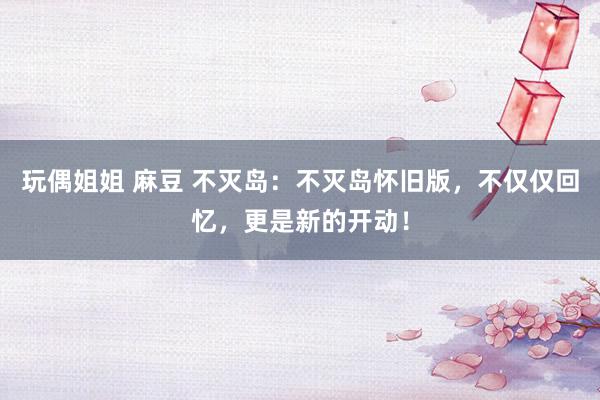 玩偶姐姐 麻豆 不灭岛：不灭岛怀旧版，不仅仅回忆，更是新的开动！