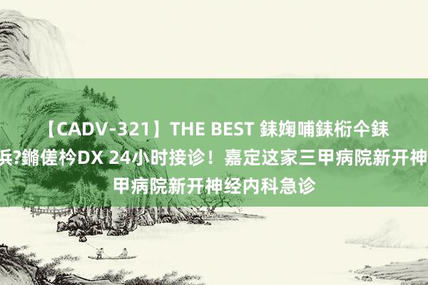 【CADV-321】THE BEST 銇婅哺銇椼仐銇俱仚銆?50浜?鏅傞枔DX 24小时接诊！嘉定这家三甲病院新开神经内科急诊