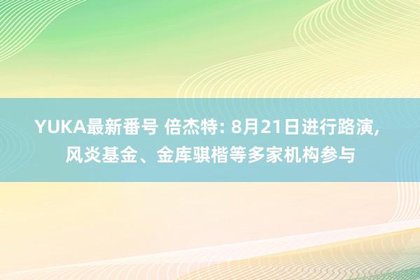 YUKA最新番号 倍杰特: 8月21日进行路演, 风炎基金、金库骐楷等多家机构参与