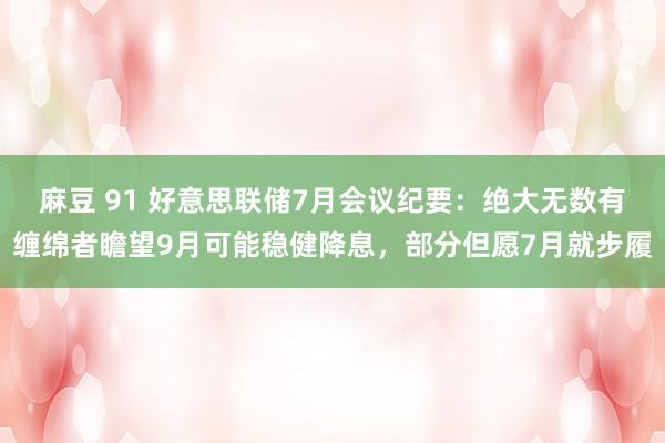 麻豆 91 好意思联储7月会议纪要：绝大无数有缠绵者瞻望9月可能稳健降息，部分但愿7月就步履