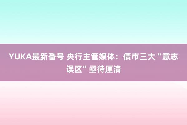 YUKA最新番号 央行主管媒体：债市三大“意志误区”亟待厘清