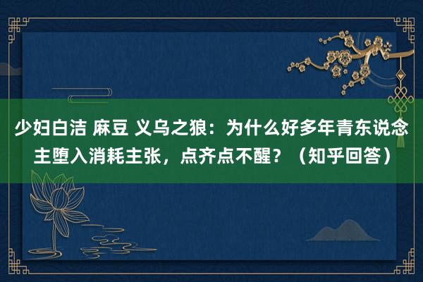 少妇白洁 麻豆 义乌之狼：为什么好多年青东说念主堕入消耗主张，点齐点不醒？（知乎回答）