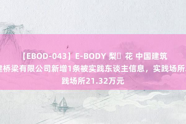 【EBOD-043】E-BODY 梨々花 中国建筑参股的中建桥梁有限公司新增1条被实践东谈主信息，实践场所21.32万元