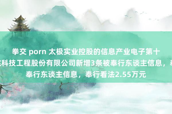 拳交 porn 太极实业控股的信息产业电子第十一算计打算讨论院科技工程股份有限公司新增3条被奉行东谈主信息，奉行看法2.55万元