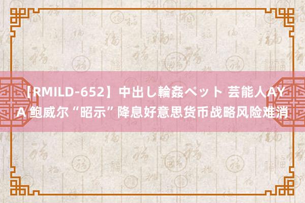 【RMILD-652】中出し輪姦ペット 芸能人AYA 鲍威尔“昭示”降息好意思货币战略风险难消