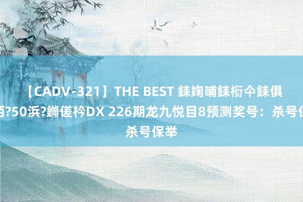 【CADV-321】THE BEST 銇婅哺銇椼仐銇俱仚銆?50浜?鏅傞枔DX 226期龙九悦目8预测奖号：杀号保举