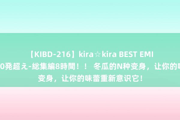 【KIBD-216】kira☆kira BEST EMIRI-中出し性交20発超え-総集編8時間！！ 冬瓜的N种变身，让你的味蕾重新意识它！