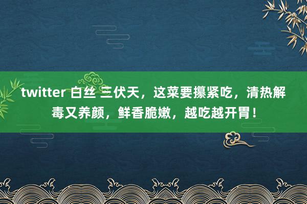 twitter 白丝 三伏天，这菜要攥紧吃，清热解毒又养颜，鲜香脆嫩，越吃越开胃！