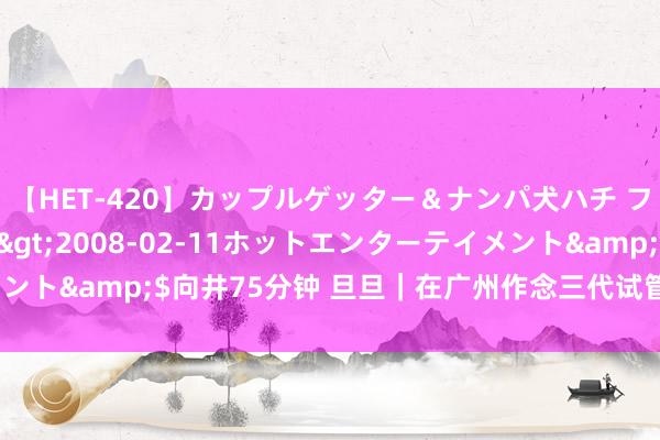 【HET-420】カップルゲッター＆ナンパ犬ハチ ファイト一発</a>2008-02-11ホットエンターテイメント&$向井75分钟 旦旦｜在广州作念三代试管，要准备若干钱呢？