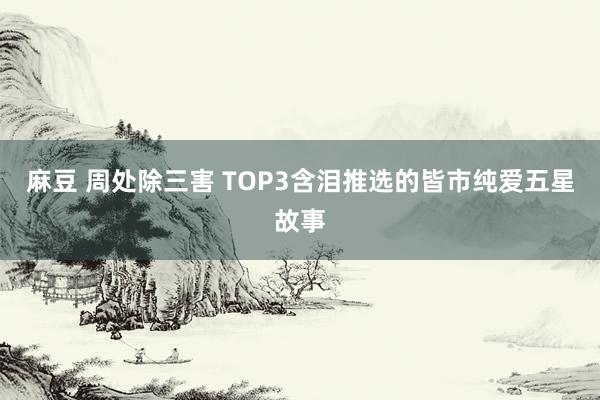 麻豆 周处除三害 TOP3含泪推选的皆市纯爱五星故事