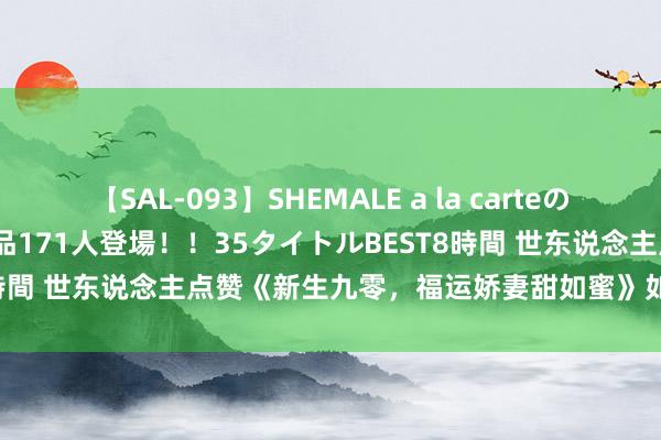 【SAL-093】SHEMALE a la carteの歴史 2008～2011 国内作品171人登場！！35タイトルBEST8時間 世东说念主点赞《新生九零，福运娇妻甜如蜜》如何书荒急需它！