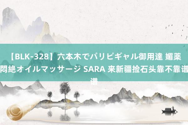 【BLK-328】六本木でパリピギャル御用達 媚薬悶絶オイルマッサージ SARA 来新疆捡石头靠不靠谱