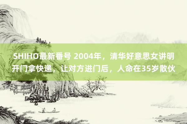 SHIHO最新番号 2004年，清华好意思女讲明开门拿快递，让对方进门后，人命在35岁散伙