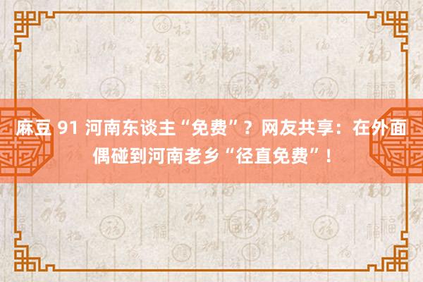 麻豆 91 河南东谈主“免费”？网友共享：在外面偶碰到河南老乡“径直免费”！