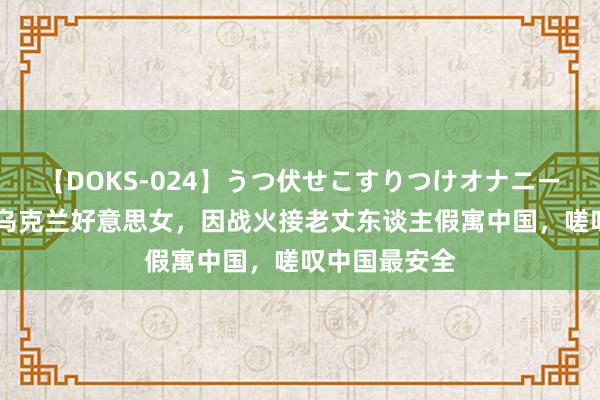 【DOKS-024】うつ伏せこすりつけオナニー 天津小伙娶乌克兰好意思女，因战火接老丈东谈主假寓中国，嗟叹中国最安全