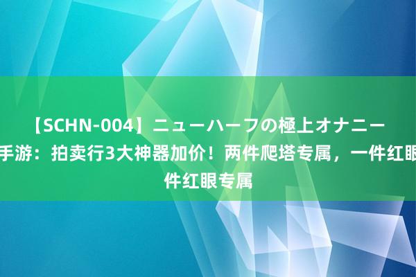 【SCHN-004】ニューハーフの極上オナニー DNF手游：拍卖行3大神器加价！两件爬塔专属，一件红眼专属