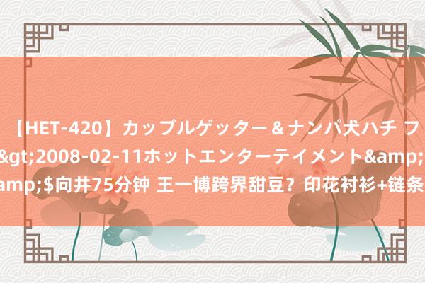 【HET-420】カップルゲッター＆ナンパ犬ハチ ファイト一発</a>2008-02-11ホットエンターテイメント&$向井75分钟 王一博跨界甜豆？印花衬衫+链条裤，酷盖秒变‘奶盖’引热议！