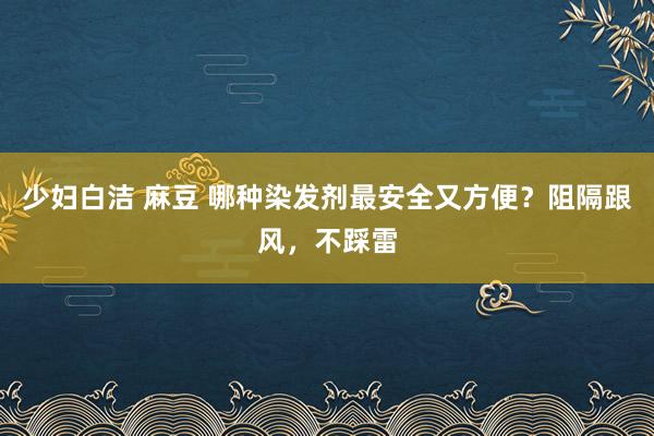 少妇白洁 麻豆 哪种染发剂最安全又方便？阻隔跟风，不踩雷