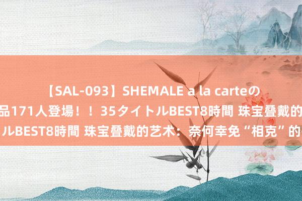 【SAL-093】SHEMALE a la carteの歴史 2008～2011 国内作品171人登場！！35タイトルBEST8時間 珠宝叠戴的艺术：奈何幸免“相克”的搭配