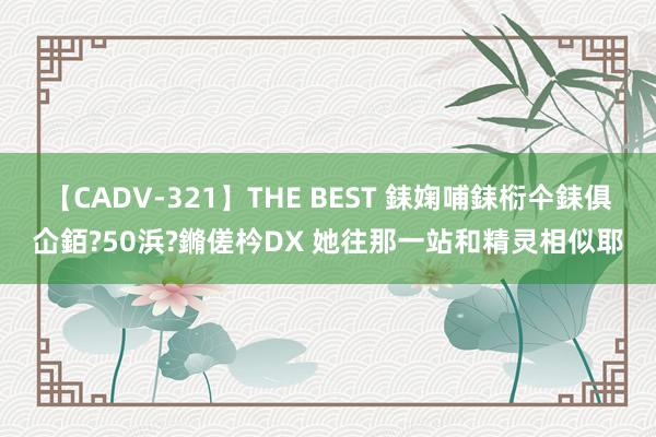 【CADV-321】THE BEST 銇婅哺銇椼仐銇俱仚銆?50浜?鏅傞枔DX 她往那一站和精灵相似耶