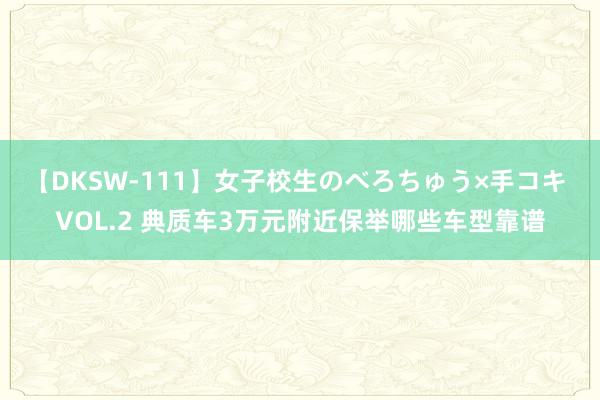 【DKSW-111】女子校生のべろちゅう×手コキ VOL.2 典质车3万元附近保举哪些车型靠谱