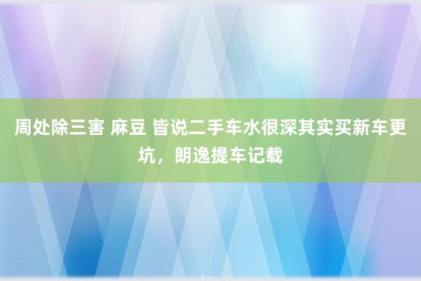 周处除三害 麻豆 皆说二手车水很深其实买新车更坑，朗逸提车记载