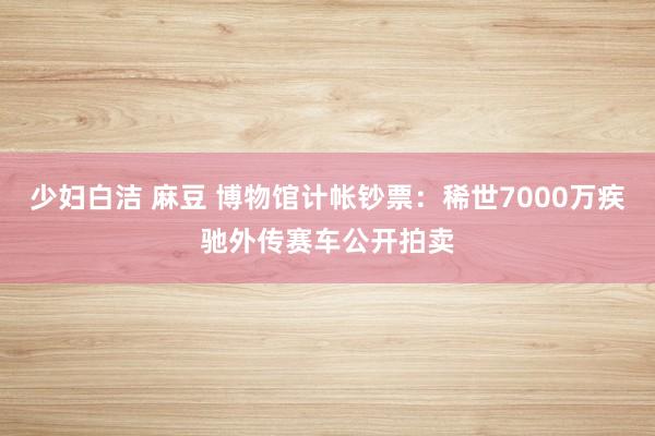 少妇白洁 麻豆 博物馆计帐钞票：稀世7000万疾驰外传赛车公开拍卖